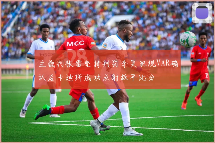 主裁判张雷坚持判罚李昊犯规VAR确认后卡迪斯成功点射扳平比分