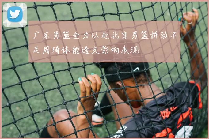 广东男篮全力以赴北京男篮拼劲不足周琦体能透支影响表现