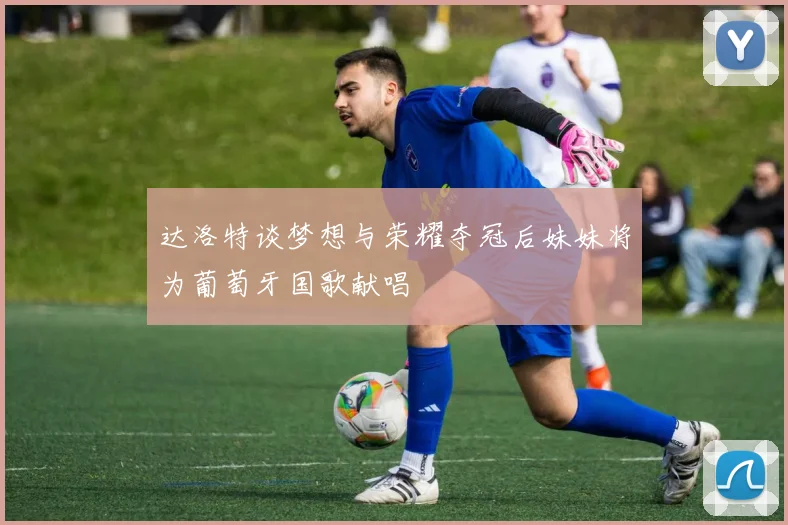 达洛特谈梦想与荣耀夺冠后妹妹将为葡萄牙国歌献唱