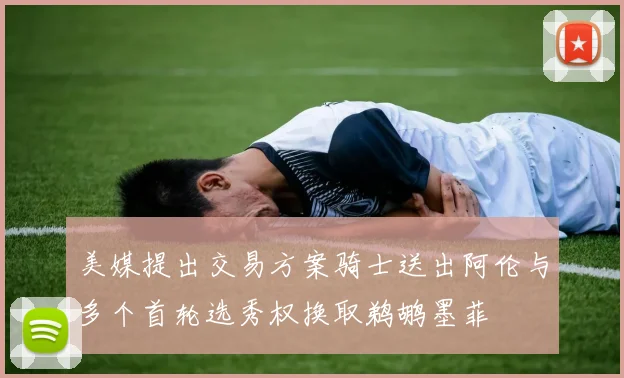 美媒提出交易方案骑士送出阿伦与多个首轮选秀权换取鹈鹕墨菲