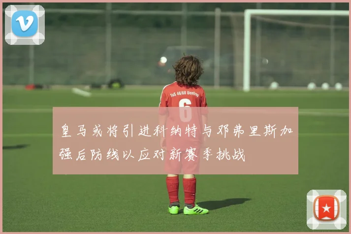 皇马或将引进科纳特与邓弗里斯加强后防线以应对新赛季挑战