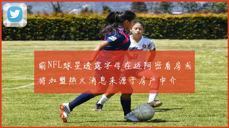 前NFL球星透露字母在迈阿密看房或将加盟热火消息来源于房产中介