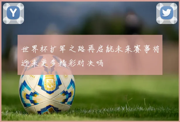 世界杯扩军之路再启航未来赛事将迎来更多精彩对决吗