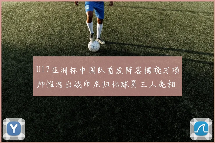 U17亚洲杯中国队首发阵容揭晓万项帅惟浩出战印尼归化球员三人亮相