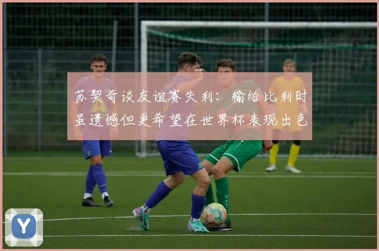 苏契奇谈友谊赛失利：输给比利时虽遗憾但更希望在世界杯表现出色