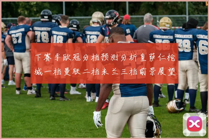 下赛季欧冠分档预测分析皇萨仁枪城一档曼联二档米兰三档前景展望