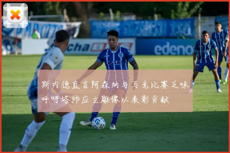 斯内德直言阿森纳与马竞比赛乏味呼吁塔帅应立雕像以表彰贡献